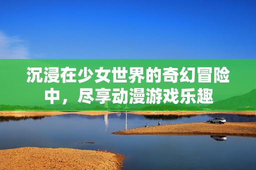 沉浸在少女世界的奇幻冒险中，尽享动漫游戏乐趣