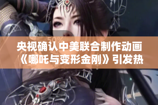 央视确认中美联合制作动画《哪吒与变形金刚》引发热议