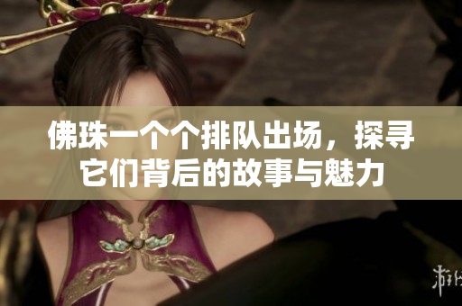 佛珠一个个排队出场，探寻它们背后的故事与魅力