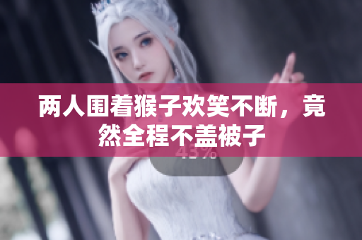 两人围着猴子欢笑不断，竟然全程不盖被子