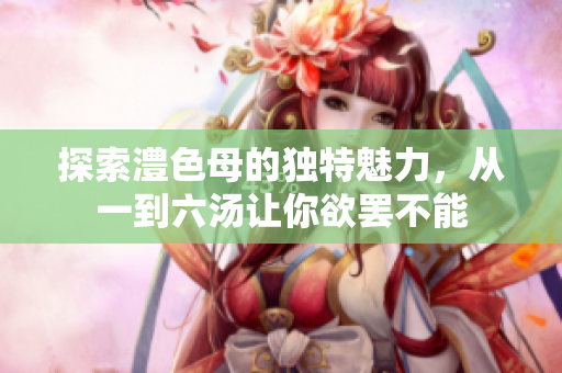 探索澧色母的独特魅力，从一到六汤让你欲罢不能