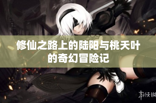 修仙之路上的陆阳与桃夭叶的奇幻冒险记