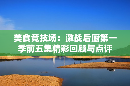 美食竞技场：激战后厨第一季前五集精彩回顾与点评