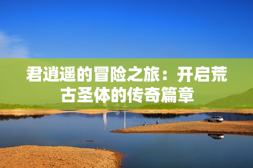 君逍遥的冒险之旅：开启荒古圣体的传奇篇章