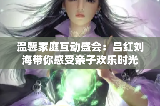 温馨家庭互动盛会：吕红刘海带你感受亲子欢乐时光