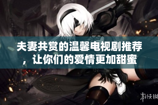 夫妻共赏的温馨电视剧推荐，让你们的爱情更加甜蜜