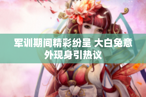 军训期间精彩纷呈 大白兔意外现身引热议
