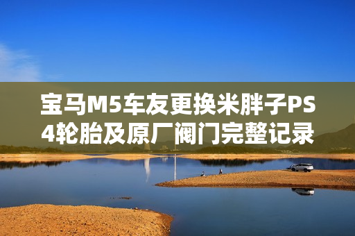 宝马M5车友更换米胖子PS4轮胎及原厂阀门完整记录