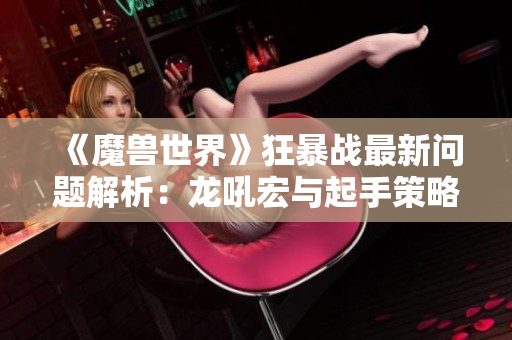 《魔兽世界》狂暴战最新问题解析：龙吼宏与起手策略全解读