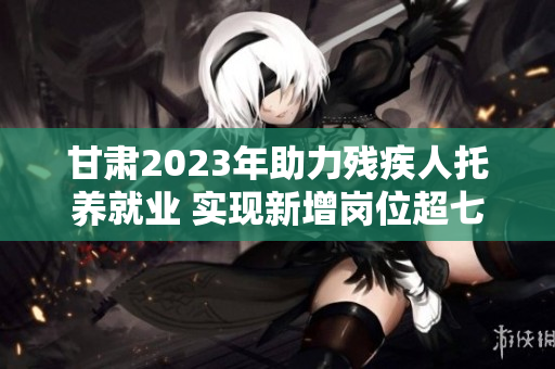 甘肃2023年助力残疾人托养就业 实现新增岗位超七千