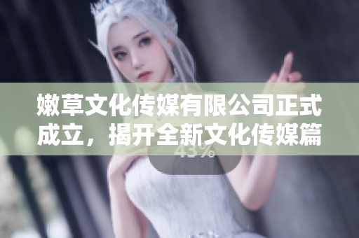 嫩草文化传媒有限公司正式成立，揭开全新文化传媒篇章