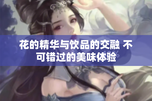 花的精华与饮品的交融 不可错过的美味体验