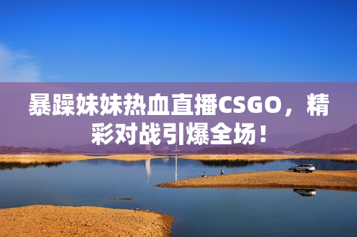 暴躁妹妹热血直播CSGO，精彩对战引爆全场！