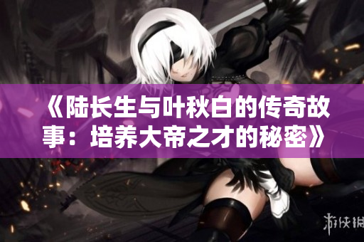 《陆长生与叶秋白的传奇故事：培养大帝之才的秘密》