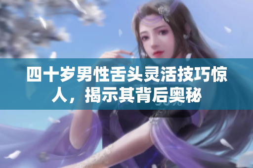 四十岁男性舌头灵活技巧惊人，揭示其背后奥秘