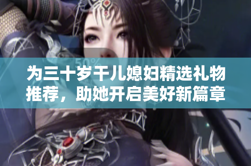 为三十岁干儿媳妇精选礼物推荐，助她开启美好新篇章