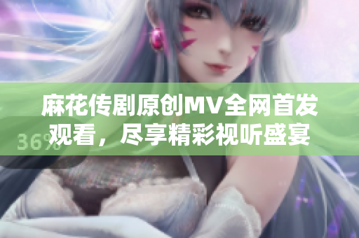 麻花传剧原创MV全网首发观看，尽享精彩视听盛宴