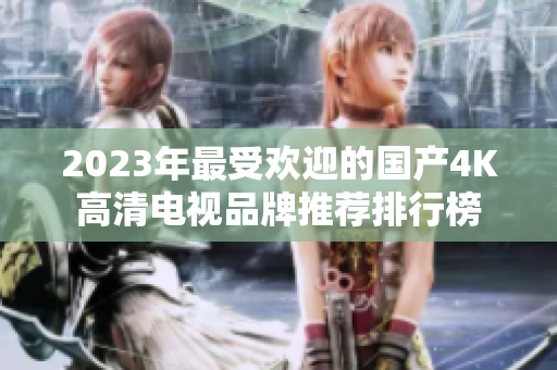 2023年最受欢迎的国产4K高清电视品牌推荐排行榜