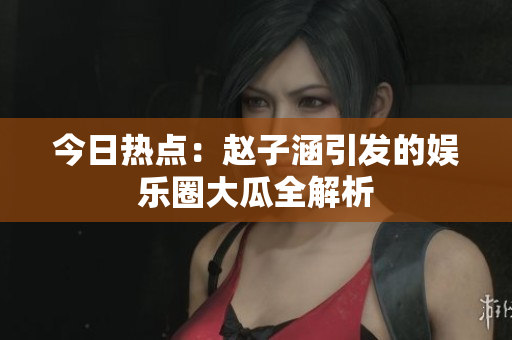 今日热点：赵子涵引发的娱乐圈大瓜全解析