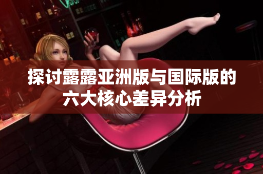 探讨露露亚洲版与国际版的六大核心差异分析