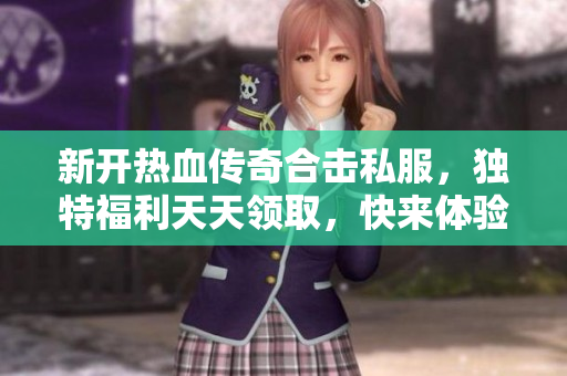 新开热血传奇合击私服，独特福利天天领取，快来体验！