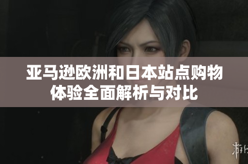亚马逊欧洲和日本站点购物体验全面解析与对比