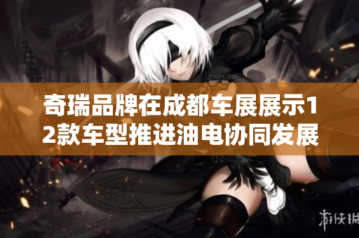 奇瑞品牌在成都车展展示12款车型推进油电协同发展