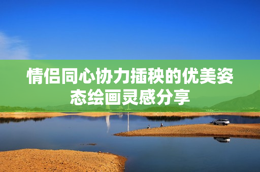 情侣同心协力插秧的优美姿态绘画灵感分享