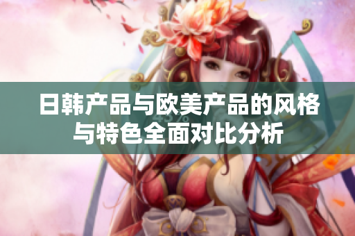 日韩产品与欧美产品的风格与特色全面对比分析