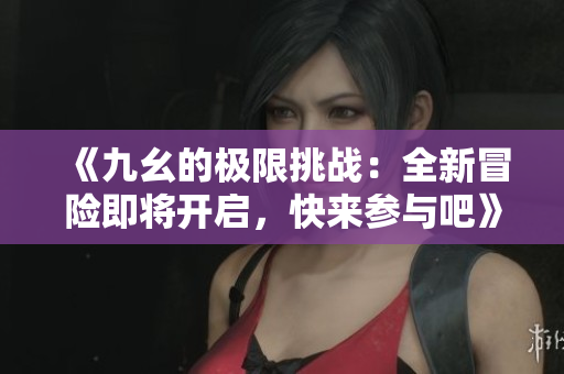 《九幺的极限挑战：全新冒险即将开启，快来参与吧》