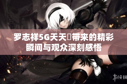 罗志祥5G天天奭带来的精彩瞬间与观众深刻感悟