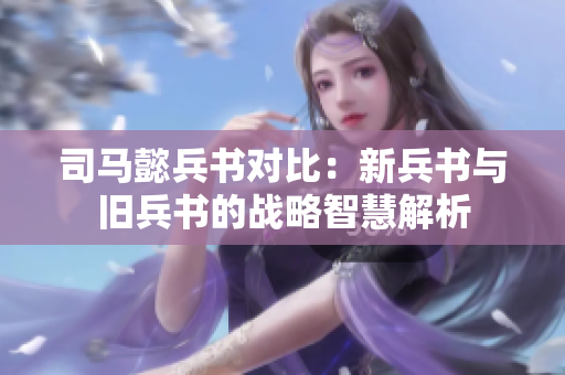 司马懿兵书对比：新兵书与旧兵书的战略智慧解析