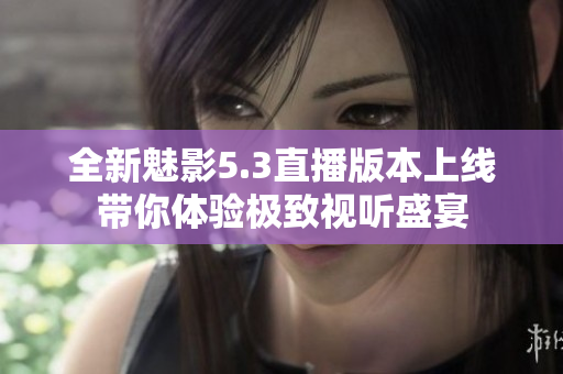 全新魅影5.3直播版本上线带你体验极致视听盛宴