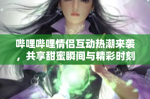 哔哩哔哩情侣互动热潮来袭，共享甜蜜瞬间与精彩时刻