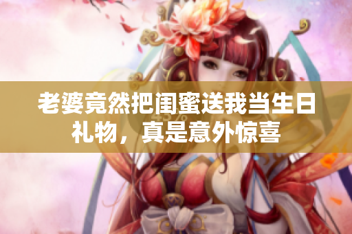 老婆竟然把闺蜜送我当生日礼物，真是意外惊喜