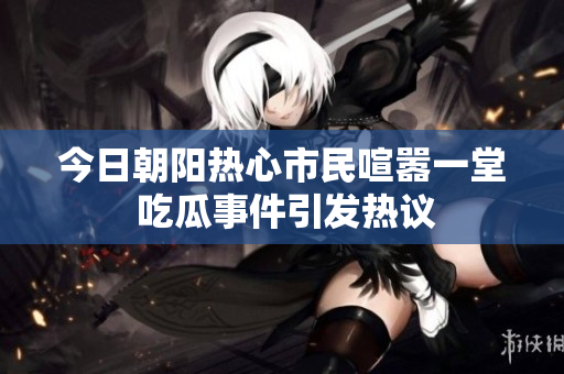 今日朝阳热心市民喧嚣一堂 吃瓜事件引发热议