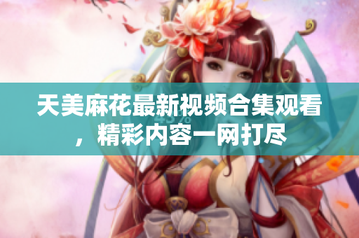 天美麻花最新视频合集观看，精彩内容一网打尽
