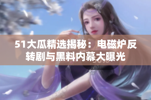 51大瓜精选揭秘：电磁炉反转剧与黑料内幕大曝光