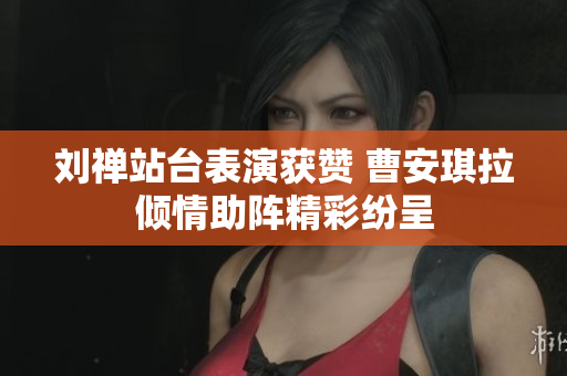 刘禅站台表演获赞 曹安琪拉倾情助阵精彩纷呈