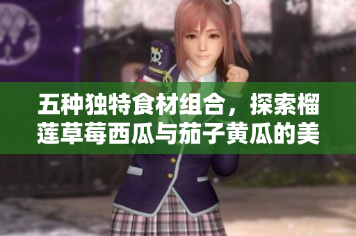 五种独特食材组合，探索榴莲草莓西瓜与茄子黄瓜的美味搭配