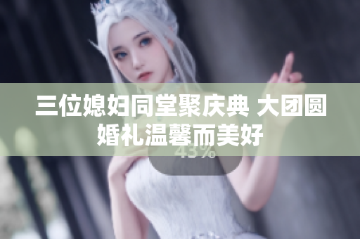 三位媳妇同堂聚庆典 大团圆婚礼温馨而美好