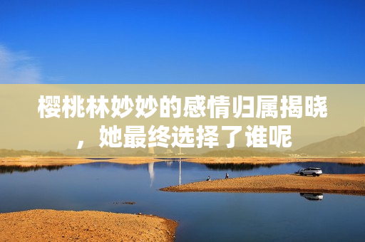 樱桃林妙妙的感情归属揭晓，她最终选择了谁呢