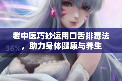 老中医巧妙运用口舌排毒法，助力身体健康与养生