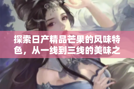 探索日产精品芒果的风味特色，从一线到三线的美味之旅