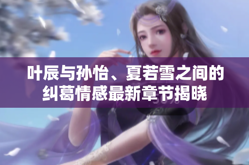 叶辰与孙怡、夏若雪之间的纠葛情感最新章节揭晓