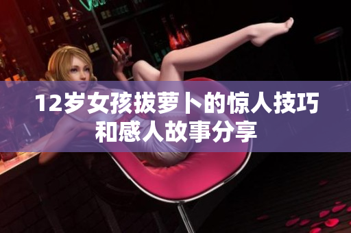 12岁女孩拔萝卜的惊人技巧和感人故事分享