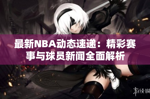 最新NBA动态速递：精彩赛事与球员新闻全面解析
