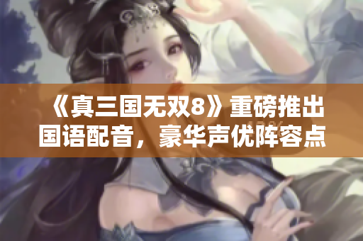 《真三国无双8》重磅推出国语配音，豪华声优阵容点燃玩家热情