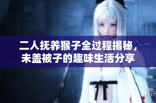 二人抚养猴子全过程揭秘，未盖被子的趣味生活分享