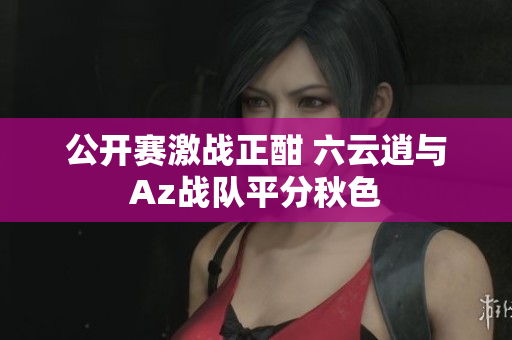 公开赛激战正酣 六云逍与Az战队平分秋色